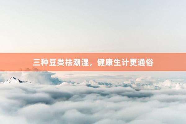 三种豆类祛潮湿，健康生计更通俗